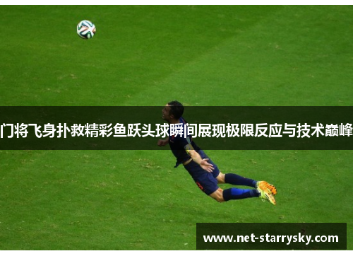 门将飞身扑救精彩鱼跃头球瞬间展现极限反应与技术巅峰