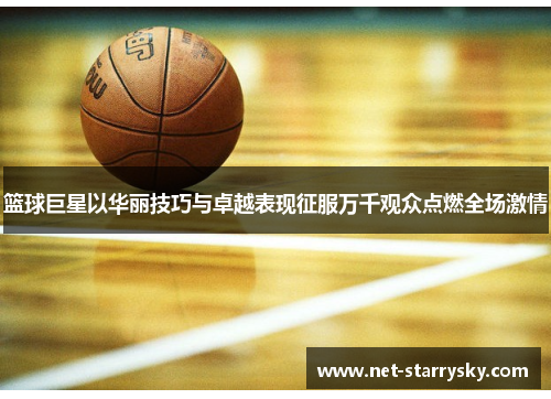 篮球巨星以华丽技巧与卓越表现征服万千观众点燃全场激情