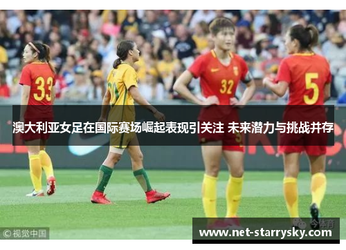 澳大利亚女足在国际赛场崛起表现引关注 未来潜力与挑战并存