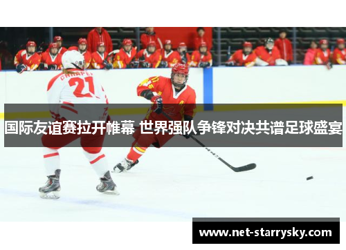 国际友谊赛拉开帷幕 世界强队争锋对决共谱足球盛宴