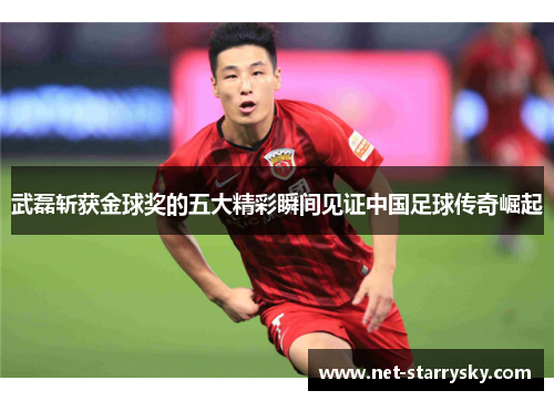 武磊斩获金球奖的五大精彩瞬间见证中国足球传奇崛起