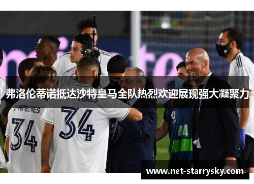 弗洛伦蒂诺抵达沙特皇马全队热烈欢迎展现强大凝聚力