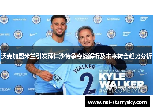 沃克加盟米兰引发拜仁沙特争夺战解析及未来转会趋势分析