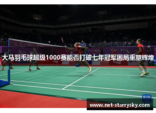大马羽毛球超级1000赛能否打破七年冠军困局重塑辉煌